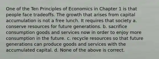 One of the Ten Principles of Economics in Chapter 1 is that people face tradeoffs. The growth that arises from capital accumulation is not a free lunch. It requires that society a. conserve resources for future generations. b. sacrifice consumption goods and services now in order to enjoy more consumption in the future. c. recycle resources so that future generations can produce goods and services with the accumulated capital. d. None of the above is correct.