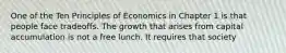 One of the Ten Principles of Economics in Chapter 1 is that people face tradeoffs. The growth that arises from capital accumulation is not a free lunch. It requires that society