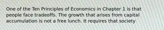 One of the Ten Principles of Economics in Chapter 1 is that people face tradeoffs. The growth that arises from capital accumulation is not a free lunch. It requires that society