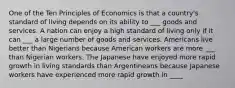 One of the Ten Principles of Economics is that a country's standard of living depends on its ability to ___ goods and services. A nation can enjoy a high standard of living only if it can ___ a large number of goods and services. Americans live better than Nigerians because American workers are more ___ than Nigerian workers. The Japanese have enjoyed more rapid growth in living standards than Argentineans because Japanese workers have experienced more rapid growth in ____