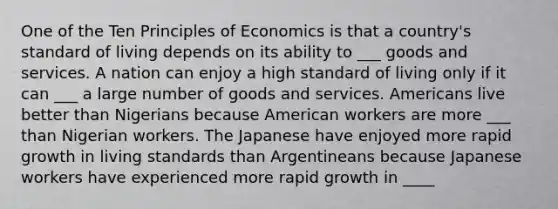 One of the Ten Principles of Economics is that a country's standard of living depends on its ability to ___ goods and services. A nation can enjoy a high standard of living only if it can ___ a large number of goods and services. Americans live better than Nigerians because American workers are more ___ than Nigerian workers. The Japanese have enjoyed more rapid growth in living standards than Argentineans because Japanese workers have experienced more rapid growth in ____