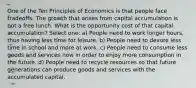 One of the Ten Principles of Economics is that people face tradeoffs. The growth that arises from capital accumulation is not a free lunch. What is the opportunity cost of that capital accumulation? Select one: a) People need to work longer hours, thus having less time for leisure. b) People need to devote less time in school and more at work. c) People need to consume less goods and services now in order to enjoy more consumption in the future. d) People need to recycle resources so that future generations can produce goods and services with the accumulated capital.