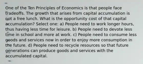 One of the Ten Principles of Economics is that people face tradeoffs. The growth that arises from capital accumulation is not a free lunch. What is the opportunity cost of that capital accumulation? Select one: a) People need to work longer hours, thus having less time for leisure. b) People need to devote less time in school and more at work. c) People need to consume less goods and services now in order to enjoy more consumption in the future. d) People need to recycle resources so that future generations can produce goods and services with the accumulated capital.