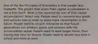 One of the Ten Principles of Economics is that people face tradeoffs. The growth that arises from capital accumulation is not a free lunch. What is the opportunity cost of that capital accumulation? Select one: People need to consume less goods and services now in order to enjoy more consumption in the future. People need to recycle resources so that future generations can produce goods and services with the accumulated capital. People need to work longer hours, thus having less time for leisure. People need to devote less time in school and more at work.