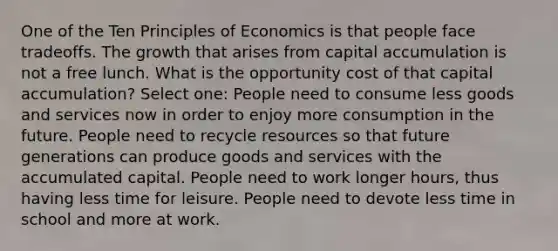 One of the Ten Principles of Economics is that people face tradeoffs. The growth that arises from capital accumulation is not a free lunch. What is the opportunity cost of that capital accumulation? Select one: People need to consume less goods and services now in order to enjoy more consumption in the future. People need to recycle resources so that future generations can produce goods and services with the accumulated capital. People need to work longer hours, thus having less time for leisure. People need to devote less time in school and more at work.