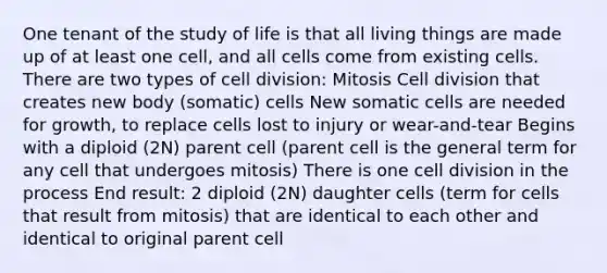 One tenant of the study of life is that all living things are made up of at least one cell, and all cells come from existing cells. There are two types of cell division: Mitosis Cell division that creates new body (somatic) cells New somatic cells are needed for growth, to replace cells lost to injury or wear-and-tear Begins with a diploid (2N) parent cell (parent cell is the general term for any cell that undergoes mitosis) There is one cell division in the process End result: 2 diploid (2N) daughter cells (term for cells that result from mitosis) that are identical to each other and identical to original parent cell