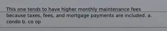 This one tends to have higher monthly maintenance fees because taxes, fees, and mortgage payments are included. a. condo b. co op