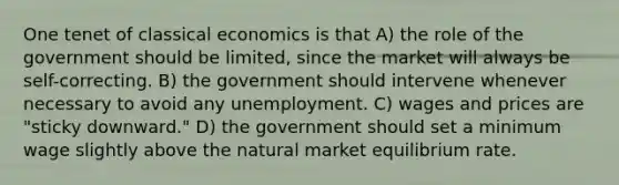 One tenet of classical economics is that A) the role of the government should be limited, since the market will always be self-correcting. B) the government should intervene whenever necessary to avoid any unemployment. C) wages and prices are "sticky downward." D) the government should set a minimum wage slightly above the natural market equilibrium rate.