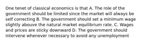 One tenet of classical economics is that A. The role of the government should be limited since the market will always be self correcting B. The government should set a minimum wage slightly abouve the natural market equilibrium rate. C. Wages and prices are sticky downward D. The government should intervene whenever necessary to avoid any unemployment