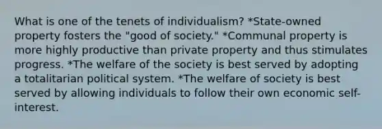 What is one of the tenets of individualism? *State-owned property fosters the "good of society." *Communal property is more highly productive than private property and thus stimulates progress. *The welfare of the society is best served by adopting a totalitarian political system. *The welfare of society is best served by allowing individuals to follow their own economic self-interest.