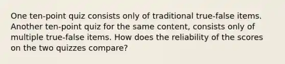 One ten-point quiz consists only of traditional true-false items. Another ten-point quiz for the same content, consists only of multiple true-false items. How does the reliability of the scores on the two quizzes compare?