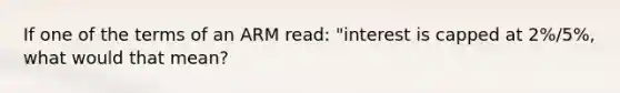 If one of the terms of an ARM read: "interest is capped at 2%/5%, what would that mean?