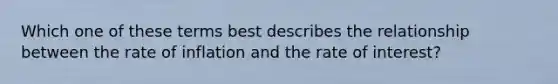 Which one of these terms best describes the relationship between the rate of inflation and the rate of interest?