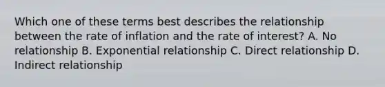 Which one of these terms best describes the relationship between the rate of inflation and the rate of interest? A. No relationship B. Exponential relationship C. Direct relationship D. Indirect relationship