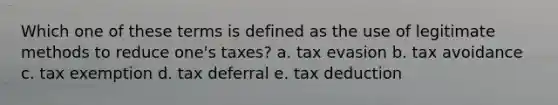 Which one of these terms is defined as the use of legitimate methods to reduce one's taxes? a. tax evasion b. tax avoidance c. tax exemption d. tax deferral e. tax deduction