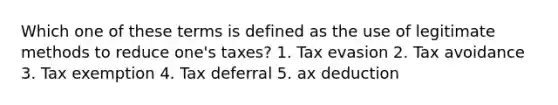 Which one of these terms is defined as the use of legitimate methods to reduce one's taxes? 1. Tax evasion 2. Tax avoidance 3. Tax exemption 4. Tax deferral 5. ax deduction