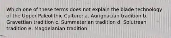 Which one of these terms does not explain the blade technology of the Upper Paleolithic Culture: a. Aurignacian tradition b. Gravettian tradition c. Summeterian tradition d. Solutrean tradition e. Magdelanian tradition