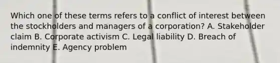 Which one of these terms refers to a conflict of interest between the stockholders and managers of a corporation? A. Stakeholder claim B. Corporate activism C. Legal liability D. Breach of indemnity E. Agency problem