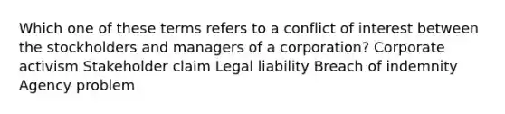 Which one of these terms refers to a conflict of interest between the stockholders and managers of a corporation? Corporate activism Stakeholder claim Legal liability Breach of indemnity Agency problem