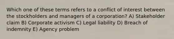 Which one of these terms refers to a conflict of interest between the stockholders and managers of a corporation? A) Stakeholder claim B) Corporate activism C) Legal liability D) Breach of indemnity E) Agency problem