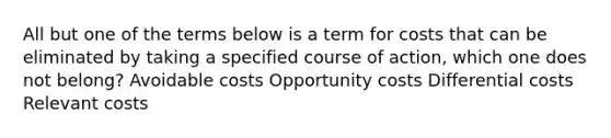 All but one of the terms below is a term for costs that can be eliminated by taking a specified course of action, which one does not belong? Avoidable costs Opportunity costs Differential costs Relevant costs