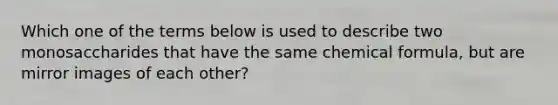 Which one of the terms below is used to describe two monosaccharides that have the same chemical formula, but are mirror images of each other?