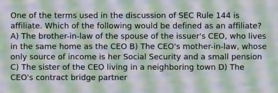 One of the terms used in the discussion of SEC Rule 144 is affiliate. Which of the following would be defined as an affiliate? A) The brother-in-law of the spouse of the issuer's CEO, who lives in the same home as the CEO B) The CEO's mother-in-law, whose only source of income is her Social Security and a small pension C) The sister of the CEO living in a neighboring town D) The CEO's contract bridge partner