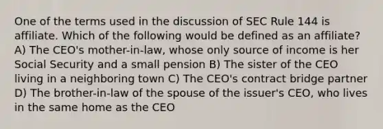 One of the terms used in the discussion of SEC Rule 144 is affiliate. Which of the following would be defined as an affiliate? A) The CEO's mother-in-law, whose only source of income is her Social Security and a small pension B) The sister of the CEO living in a neighboring town C) The CEO's contract bridge partner D) The brother-in-law of the spouse of the issuer's CEO, who lives in the same home as the CEO