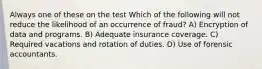 Always one of these on the test Which of the following will not reduce the likelihood of an occurrence of fraud? A) Encryption of data and programs. B) Adequate insurance coverage. C) Required vacations and rotation of duties. D) Use of forensic accountants.