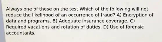 Always one of these on the test Which of the following will not reduce the likelihood of an occurrence of fraud? A) Encryption of data and programs. B) Adequate insurance coverage. C) Required vacations and rotation of duties. D) Use of forensic accountants.