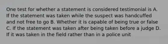 One test for whether a statement is considered testimonial is A. If the statement was taken while the suspect was handcuffed and not free to go B. Whether it is capable of being true or false C. If the statement was taken after being taken before a judge D. If it was taken in the field rather than in a police unit