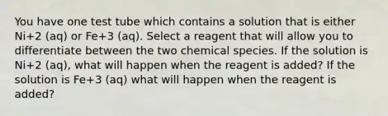 You have one test tube which contains a solution that is either Ni+2 (aq) or Fe+3 (aq). Select a reagent that will allow you to differentiate between the two chemical species. If the solution is Ni+2 (aq), what will happen when the reagent is added? If the solution is Fe+3 (aq) what will happen when the reagent is added?