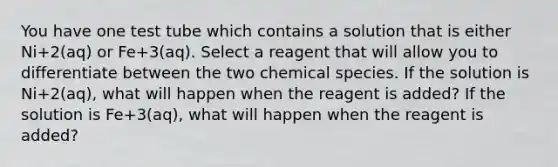 You have one test tube which contains a solution that is either Ni+2(aq) or Fe+3(aq). Select a reagent that will allow you to differentiate between the two chemical species. If the solution is Ni+2(aq), what will happen when the reagent is added? If the solution is Fe+3(aq), what will happen when the reagent is added?