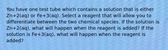 You have one test tube which contains a solution that is either Zn+2(aq) or Fe+3(aq). Select a reagent that will allow you to differentiate between the two chemical species. If the solution is Zn+2(aq), what will happen when the reagent is added? If the solution is Fe+3(aq), what will happen when the reagent is added?