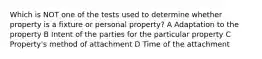 Which is NOT one of the tests used to determine whether property is a fixture or personal property? A Adaptation to the property B Intent of the parties for the particular property C Property's method of attachment D Time of the attachment