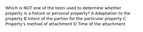 Which is NOT one of the tests used to determine whether property is a fixture or personal property? A Adaptation to the property B Intent of the parties for the particular property C Property's method of attachment D Time of the attachment