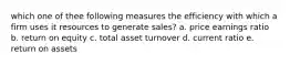 which one of thee following measures the efficiency with which a firm uses it resources to generate sales? a. price earnings ratio b. return on equity c. total asset turnover d. current ratio e. return on assets