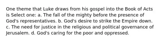 One theme that Luke draws from his gospel into the Book of Acts is Select one: a. The fall of the mighty before the presence of God's representatives. b. God's desire to strike the Empire down. c. The need for justice in the religious and political governance of Jerusalem. d. God's caring for the poor and oppressed.