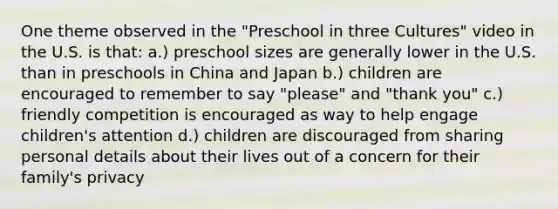 One theme observed in the "Preschool in three Cultures" video in the U.S. is that: a.) preschool sizes are generally lower in the U.S. than in preschools in China and Japan b.) children are encouraged to remember to say "please" and "thank you" c.) friendly competition is encouraged as way to help engage children's attention d.) children are discouraged from sharing personal details about their lives out of a concern for their family's privacy