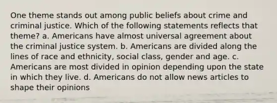 One theme stands out among public beliefs about crime and criminal justice. Which of the following statements reflects that theme? a. Americans have almost universal agreement about the criminal justice system. b. Americans are divided along the lines of race and ethnicity, social class, gender and age. c. Americans are most divided in opinion depending upon the state in which they live. d. Americans do not allow news articles to shape their opinions