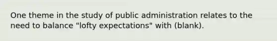 One theme in the study of public administration relates to the need to balance "lofty expectations" with (blank).