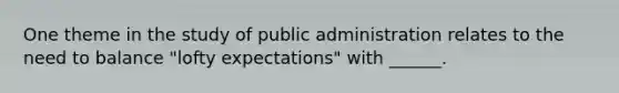 One theme in the study of public administration relates to the need to balance "lofty expectations" with ______.