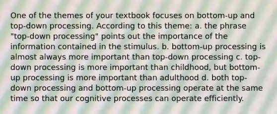 One of the themes of your textbook focuses on bottom-up and top-down processing. According to this theme: a. the phrase "top-down processing" points out the importance of the information contained in the stimulus. b. bottom-up processing is almost always more important than top-down processing c. top-down processing is more important than childhood, but bottom-up processing is more important than adulthood d. both top-down processing and bottom-up processing operate at the same time so that our cognitive processes can operate efficiently.