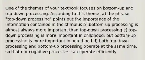 One of the themes of your textbook focuses on bottom-up and top-down processing. According to this theme: a) the phrase "top-down processing" points out the importance of the information contained in the stimulus b) bottom-up processing is almost always more important than top-down processing c) top-down processing is more important in childhood, but bottom-up processing is more important in adulthood d) both top-down processing and bottom-up processing operate at the same time, so that our cognitive processes can operate efficiently