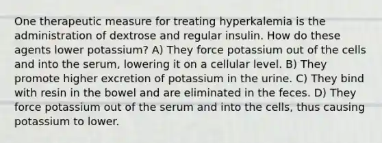 One therapeutic measure for treating hyperkalemia is the administration of dextrose and regular insulin. How do these agents lower potassium? A) They force potassium out of the cells and into the serum, lowering it on a cellular level. B) They promote higher excretion of potassium in the urine. C) They bind with resin in the bowel and are eliminated in the feces. D) They force potassium out of the serum and into the cells, thus causing potassium to lower.