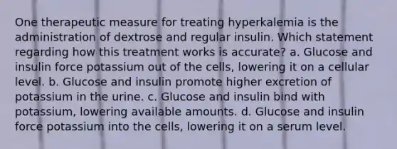 One therapeutic measure for treating hyperkalemia is the administration of dextrose and regular insulin. Which statement regarding how this treatment works is accurate? a. Glucose and insulin force potassium out of the cells, lowering it on a cellular level. b. Glucose and insulin promote higher excretion of potassium in the urine. c. Glucose and insulin bind with potassium, lowering available amounts. d. Glucose and insulin force potassium into the cells, lowering it on a serum level.