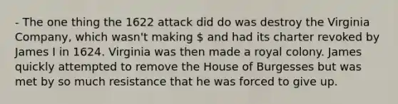 - The one thing the 1622 attack did do was destroy the Virginia Company, which wasn't making  and had its charter revoked by James I in 1624. Virginia was then made a royal colony. James quickly attempted to remove the House of Burgesses but was met by so much resistance that he was forced to give up.