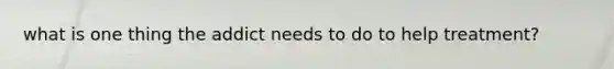 what is one thing the addict needs to do to help treatment?