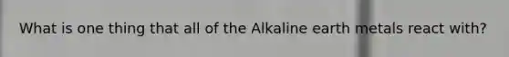 What is one thing that all of the Alkaline earth metals react with?