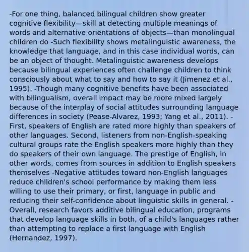 -For one thing, balanced bilingual children show greater cognitive flexibility—skill at detecting multiple meanings of words and alternative orientations of objects—than monolingual children do -Such flexibility shows metalinguistic awareness, the knowledge that language, and in this case individual words, can be an object of thought. Metalinguistic awareness develops because bilingual experiences often challenge children to think consciously about what to say and how to say it (Jimenez et al., 1995). -Though many cognitive benefits have been associated with bilingualism, overall impact may be more mixed largely because of the interplay of social attitudes surrounding language differences in society (Pease-Alvarez, 1993; Yang et al., 2011). -First, speakers of English are rated more highly than speakers of other languages. Second, listeners from non-English-speaking cultural groups rate the English speakers more highly than they do speakers of their own language. The prestige of English, in other words, comes from sources in addition to English speakers themselves -Negative attitudes toward non-English languages reduce children's school performance by making them less willing to use their primary, or first, language in public and reducing their self-confidence about linguistic skills in general. -Overall, research favors additive bilingual education, programs that develop language skills in both, of a child's languages rather than attempting to replace a first language with English (Hernandez, 1997).